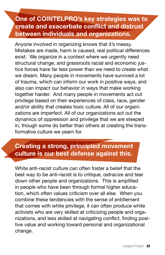One of COINTELPRO’s key strategies was to create and exacerbate conflict and distrust between individuals and organizations.  Anyone involved in organizing knows that it’s messy. Mistakes are made, harm is caused, real political differences exist. We organize in a context where we urgently need structural change, and grassroots racial and economic jus- tice forces have far less power than we need to create what we dream. Many people in movements have survived a lot of trauma, which can inform our work in positive ways, and also can impact our behavior in ways that make working together harder. And many people in movements act out privilege based on their experiences of class, race, gender and/or ability that creates toxic culture. All of our organi- zations are imperfect. All of our organizations act out the dynamics of oppression and privilege that we are steeped in, though some do better than others at creating the trans- formative culture we yearn for.  Creating a strong, principled movement  culture is our best defense against tl  White anti-racist culture can often foster a belief that the best way to be anti-racist is to critique, ostracize and tear down other people and organizations. This is amplified  in people who have been through formal higher educa- tion, which often values criticism over all else. When you combine these tendencies with the sense of entitiement that comes with white privilege, it can often produce white activists who are very skilled at criicizing people and orga- nizations, and less skilled at navigating conflict, finding posi- tive value and working toward personal and organizational change.  Catayst Progct 23 